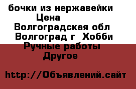 бочки из нержавейки  › Цена ­ 1 500 - Волгоградская обл., Волгоград г. Хобби. Ручные работы » Другое   